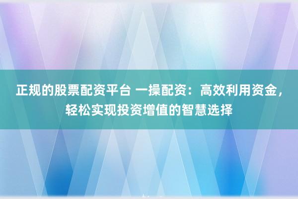 正规的股票配资平台 一操配资：高效利用资金，轻松实现投资增值的智慧选择