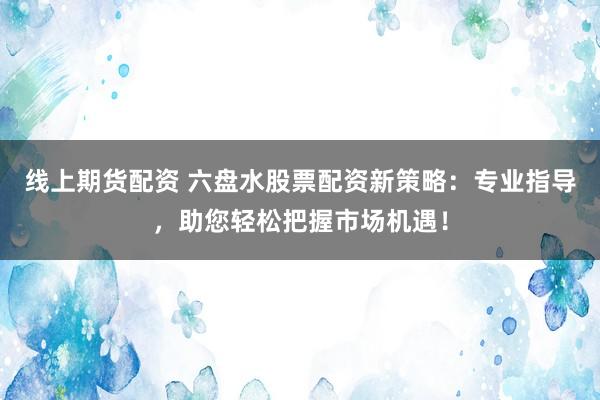 线上期货配资 六盘水股票配资新策略：专业指导，助您轻松把握市场机遇！