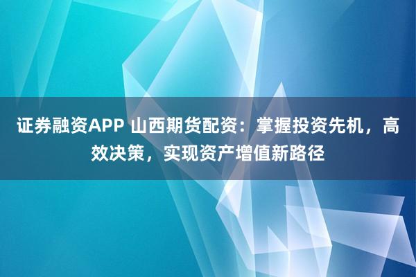 证券融资APP 山西期货配资：掌握投资先机，高效决策，实现资产增值新路径
