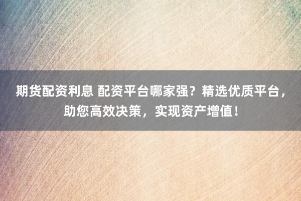 期货配资利息 配资平台哪家强？精选优质平台，助您高效决策，实现资产增值！