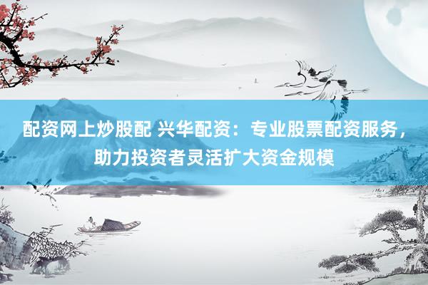 配资网上炒股配 兴华配资：专业股票配资服务，助力投资者灵活扩大资金规模