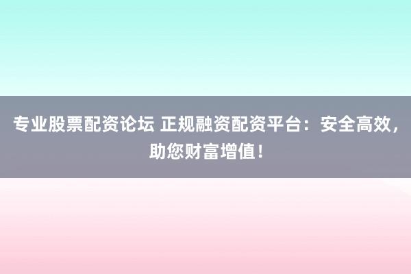 专业股票配资论坛 正规融资配资平台：安全高效，助您财富增值！