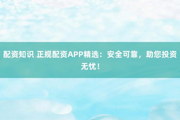 配资知识 正规配资APP精选：安全可靠，助您投资无忧！