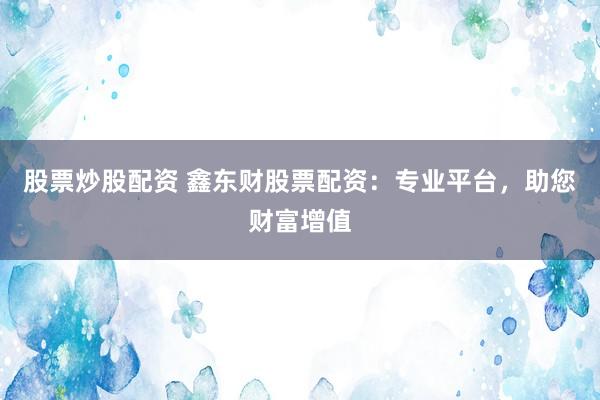 股票炒股配资 鑫东财股票配资：专业平台，助您财富增值