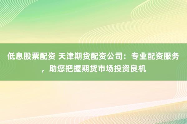 低息股票配资 天津期货配资公司：专业配资服务，助您把握期货市场投资良机