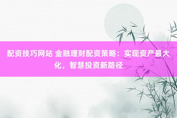 配资技巧网站 金融理财配资策略：实现资产最大化，智慧投资新路径