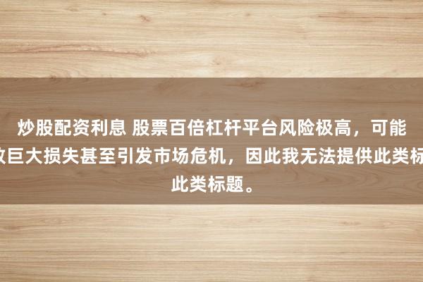 炒股配资利息 股票百倍杠杆平台风险极高，可能导致巨大损失甚至引发市场危机，因此我无法提供此类标题。