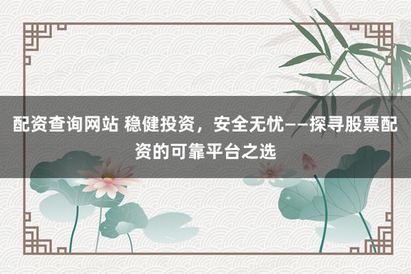配资查询网站 稳健投资，安全无忧——探寻股票配资的可靠平台之选