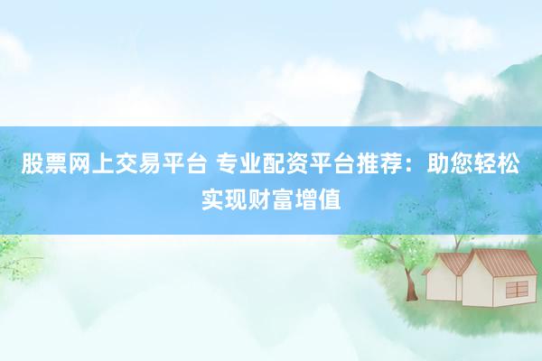 股票网上交易平台 专业配资平台推荐：助您轻松实现财富增值