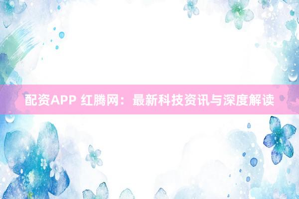 配资APP 红腾网：最新科技资讯与深度解读