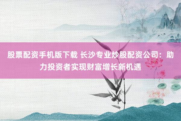 股票配资手机版下载 长沙专业炒股配资公司：助力投资者实现财富增长新机遇