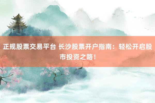 正规股票交易平台 长沙股票开户指南：轻松开启股市投资之路！