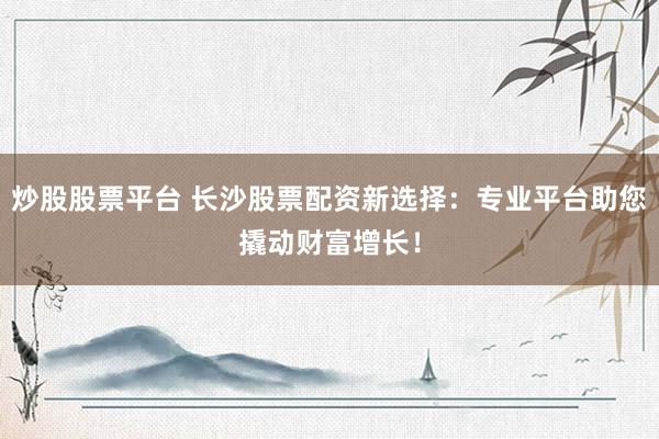 炒股股票平台 长沙股票配资新选择：专业平台助您撬动财富增长！