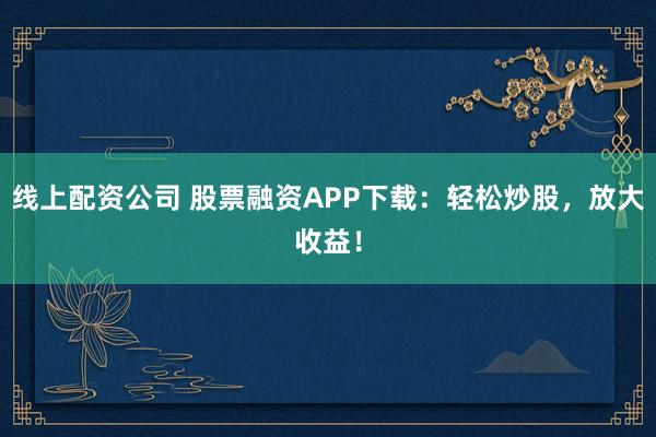 线上配资公司 股票融资APP下载：轻松炒股，放大收益！