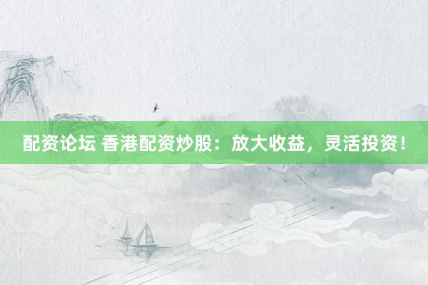 配资论坛 香港配资炒股：放大收益，灵活投资！