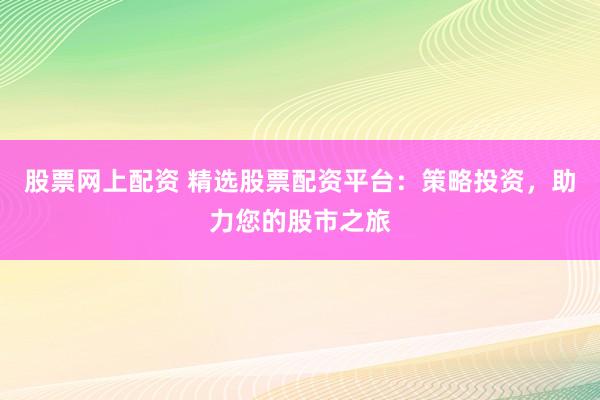 股票网上配资 精选股票配资平台：策略投资，助力您的股市之旅