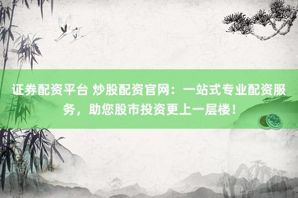 证券配资平台 炒股配资官网：一站式专业配资服务，助您股市投资更上一层楼！