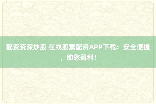 配资资深炒股 在线股票配资APP下载：安全便捷，助您盈利！