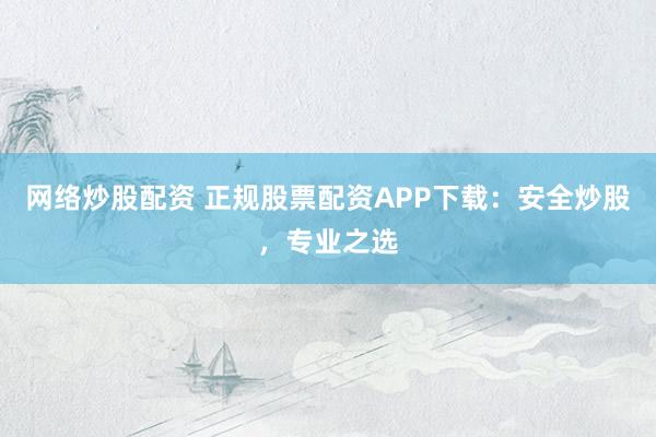 网络炒股配资 正规股票配资APP下载：安全炒股，专业之选
