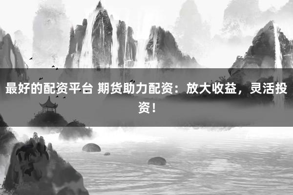 最好的配资平台 期货助力配资：放大收益，灵活投资！