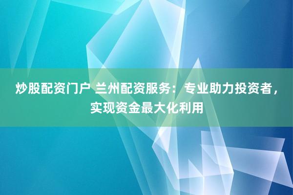 炒股配资门户 兰州配资服务：专业助力投资者，实现资金最大化利用