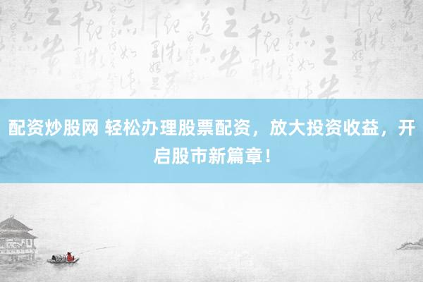 配资炒股网 轻松办理股票配资，放大投资收益，开启股市新篇章！