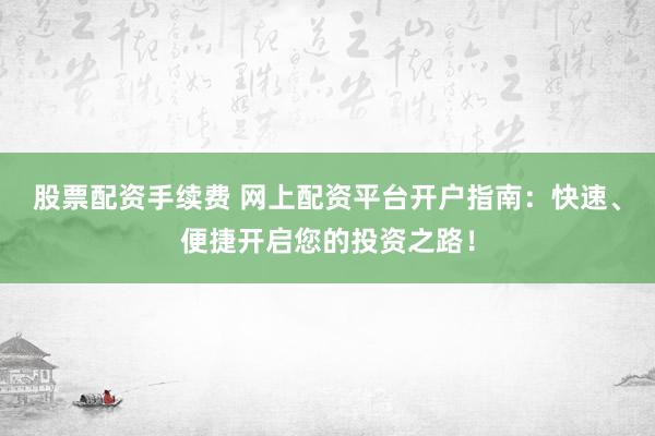 股票配资手续费 网上配资平台开户指南：快速、便捷开启您的投资之路！
