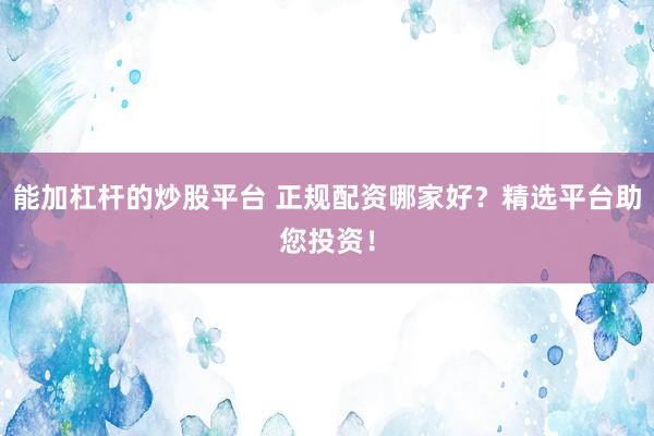 能加杠杆的炒股平台 正规配资哪家好？精选平台助您投资！