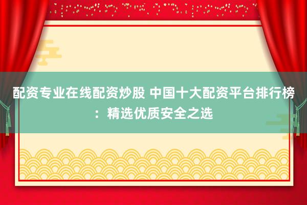 配资专业在线配资炒股 中国十大配资平台排行榜：精选优质安全之选