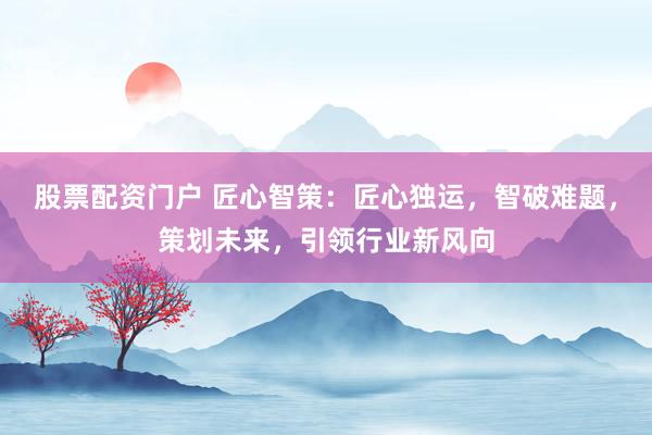 股票配资门户 匠心智策：匠心独运，智破难题，策划未来，引领行业新风向