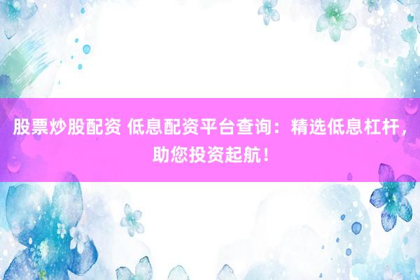 股票炒股配资 低息配资平台查询：精选低息杠杆，助您投资起航！