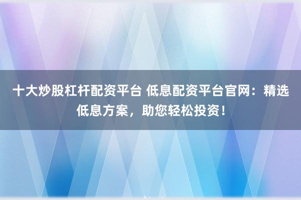 十大炒股杠杆配资平台 低息配资平台官网：精选低息方案，助您轻松投资！