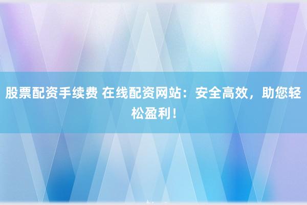 股票配资手续费 在线配资网站：安全高效，助您轻松盈利！
