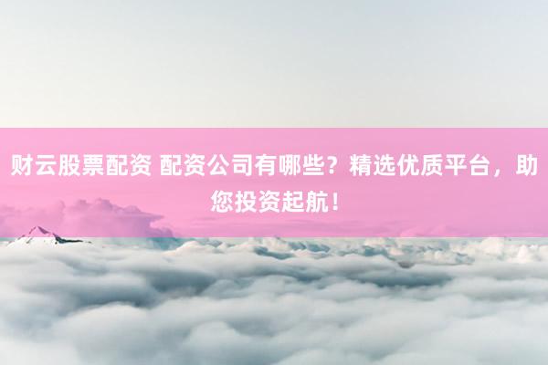 财云股票配资 配资公司有哪些？精选优质平台，助您投资起航！
