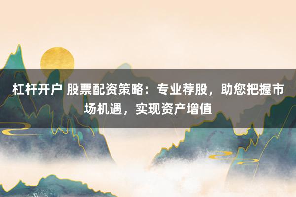 杠杆开户 股票配资策略：专业荐股，助您把握市场机遇，实现资产增值