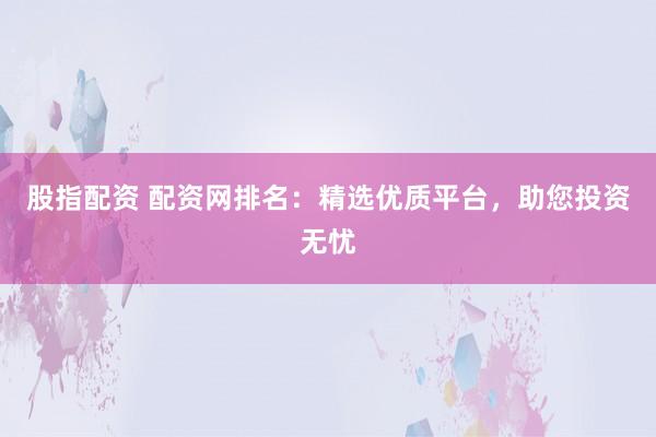 股指配资 配资网排名：精选优质平台，助您投资无忧