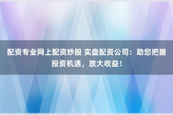 配资专业网上配资炒股 实盘配资公司：助您把握投资机遇，放大收益！