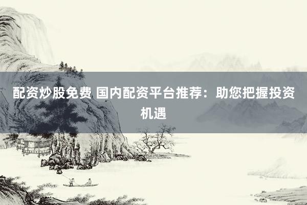 配资炒股免费 国内配资平台推荐：助您把握投资机遇