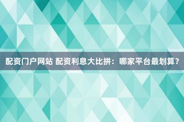 配资门户网站 配资利息大比拼：哪家平台最划算？