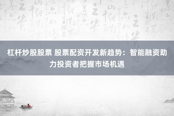 杠杆炒股股票 股票配资开发新趋势：智能融资助力投资者把握市场机遇
