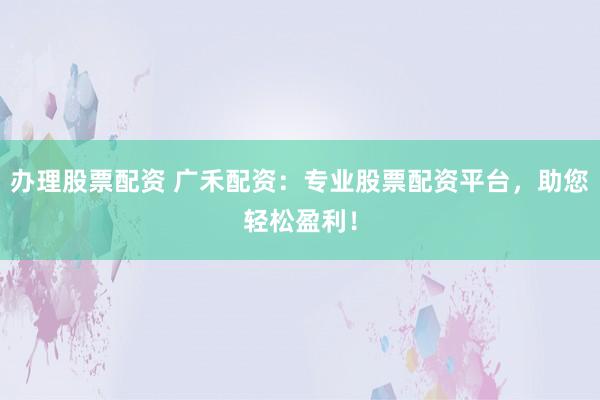 办理股票配资 广禾配资：专业股票配资平台，助您轻松盈利！