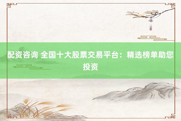 配资咨询 全国十大股票交易平台：精选榜单助您投资