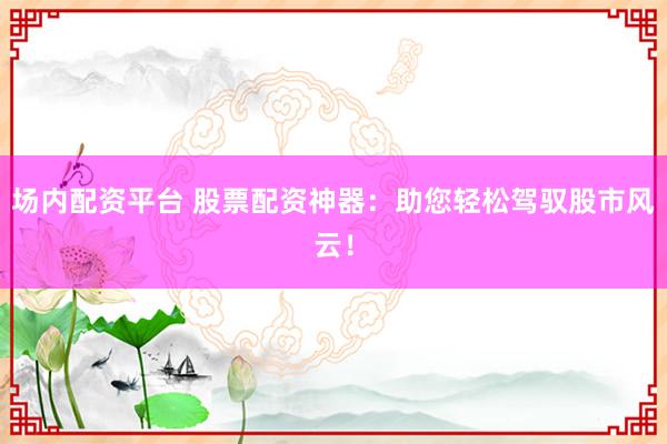 场内配资平台 股票配资神器：助您轻松驾驭股市风云！
