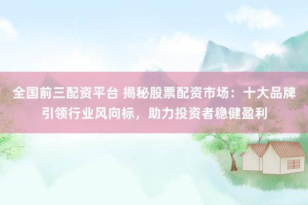 全国前三配资平台 揭秘股票配资市场：十大品牌引领行业风向标，助力投资者稳健盈利