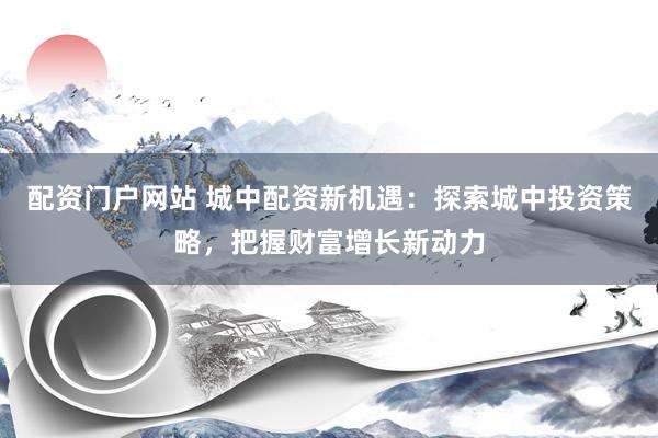 配资门户网站 城中配资新机遇：探索城中投资策略，把握财富增长新动力