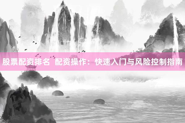 股票配资排名  配资操作：快速入门与风险控制指南