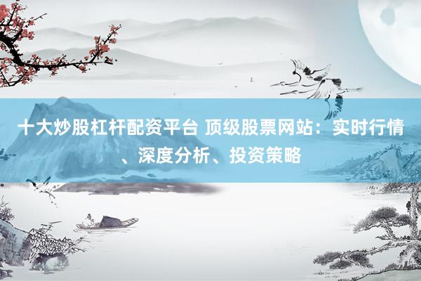 十大炒股杠杆配资平台 顶级股票网站：实时行情、深度分析、投资策略