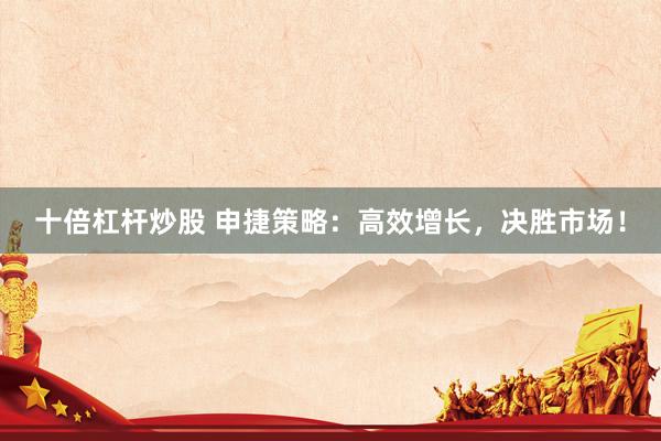 十倍杠杆炒股 申捷策略：高效增长，决胜市场！
