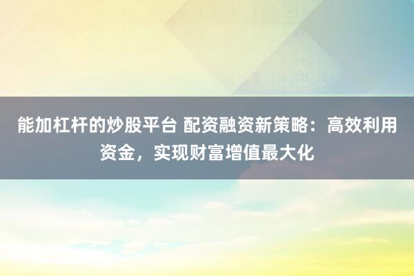 能加杠杆的炒股平台 配资融资新策略：高效利用资金，实现财富增值最大化