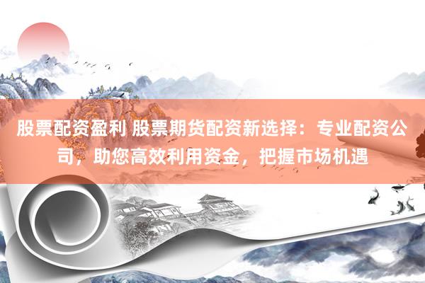 股票配资盈利 股票期货配资新选择：专业配资公司，助您高效利用资金，把握市场机遇